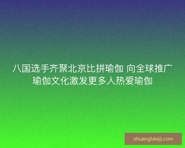 八国选手齐聚北京比拼瑜伽 向全球推广瑜伽文化激发更多人热爱瑜伽