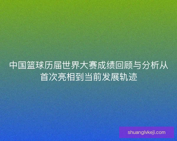 中国篮球历届世界大赛成绩回顾与分析从首次亮相到当前发展轨迹