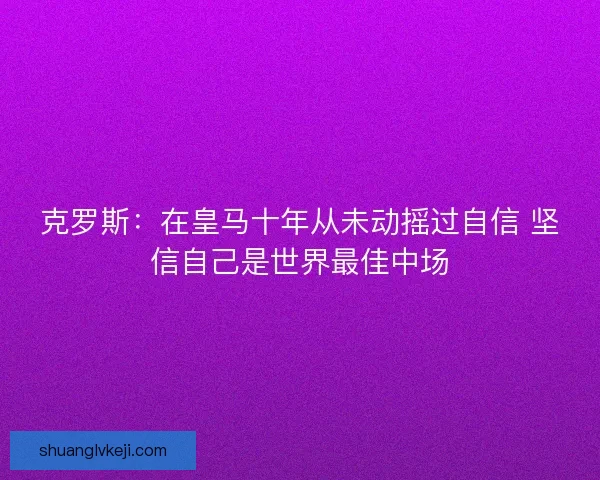 克罗斯：在皇马十年从未动摇过自信 坚信自己是世界最佳中场