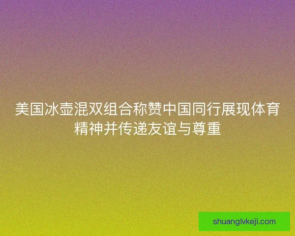美国冰壶混双组合称赞中国同行展现体育精神并传递友谊与尊重