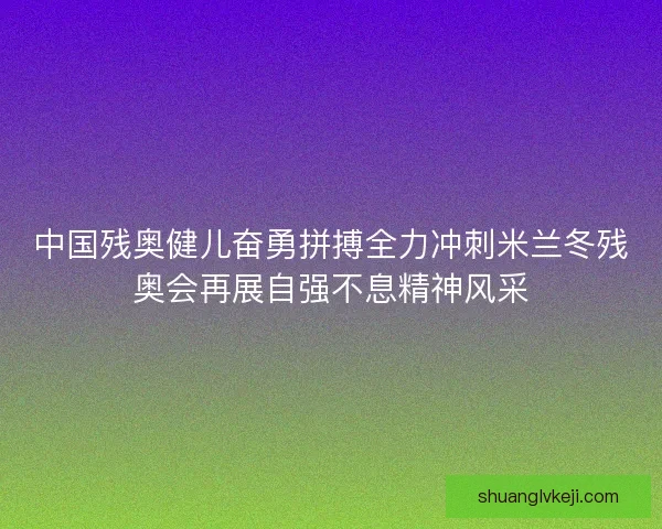 中国残奥健儿奋勇拼搏全力冲刺米兰冬残奥会再展自强不息精神风采
