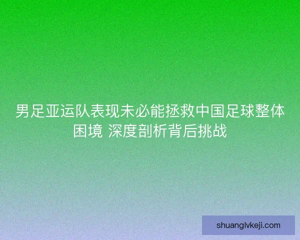 男足亚运队表现未必能拯救中国足球整体困境 深度剖析背后挑战