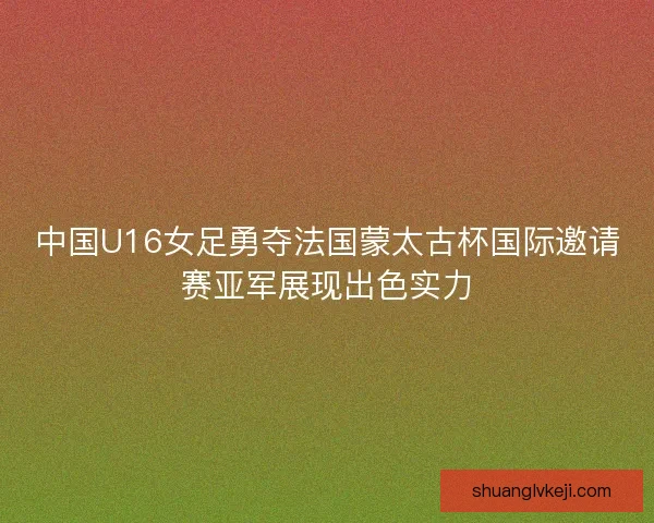 中国U16女足勇夺法国蒙太古杯国际邀请赛亚军展现出色实力