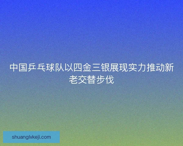 中国乒乓球队以四金三银展现实力推动新老交替步伐