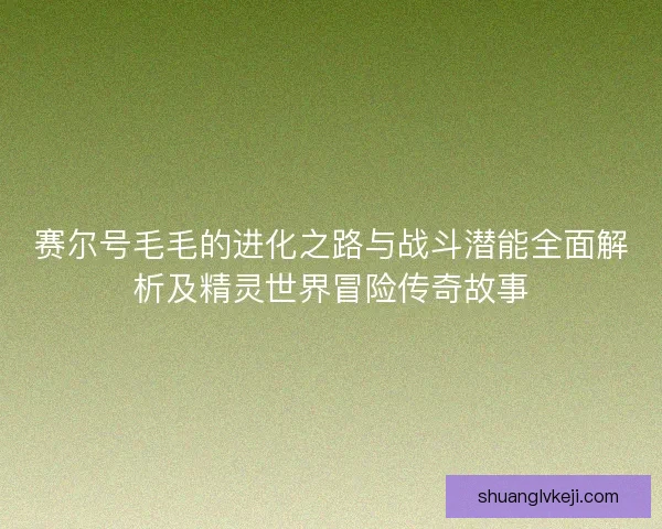 赛尔号毛毛的进化之路与战斗潜能全面解析及精灵世界冒险传奇故事
