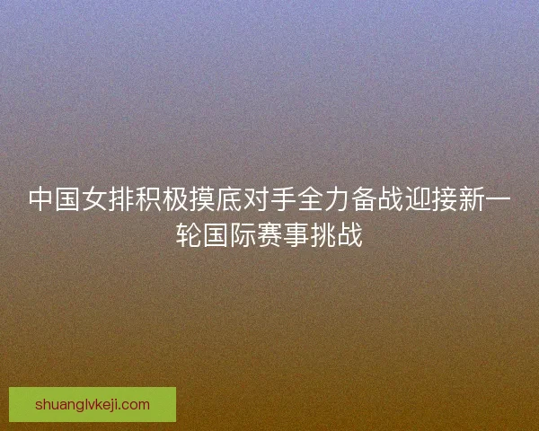 中国女排积极摸底对手全力备战迎接新一轮国际赛事挑战