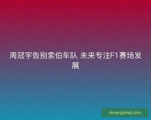 周冠宇告别索伯车队 未来专注F1赛场发展