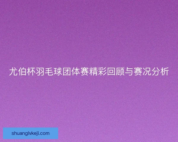 尤伯杯羽毛球团体赛精彩回顾与赛况分析